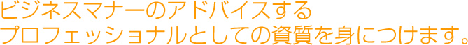 ビジネスマナーのアドバイスするプロフェッショナルとしての資質を身につけます。