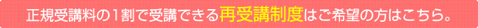 正規受講料の1割で受講できる再受講制度はご希望の方はこちら。