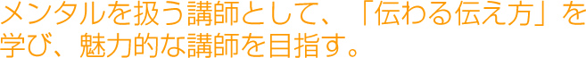 メンタルを扱う講師として、「伝わる伝え方」を学び、魅力的な講師を目指す。