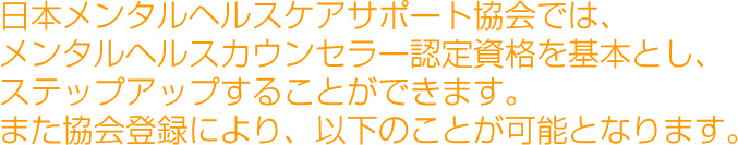日本メンタルヘルスケアサポート協会では、メンタルヘルスカウンセラー認定資格を基本とし、ステップアップすることができます。また協会登録により、以下のことが可能となります。