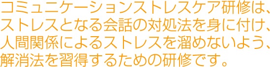 コミュニケーションストレスケア研修は、ストレスとなる会話の対処法を身に付け、人間関係によるストレスを溜めないよう、解消法を習得するための研修です。