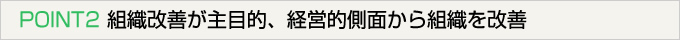 POINT2 組織改善が主目的、経営的側面から組織を改善）