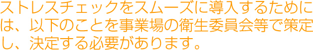 ストレスチェックをスムーズに導入するためには、以下のことを事業場の衛生委員会等で策定し、決定する必要があります。