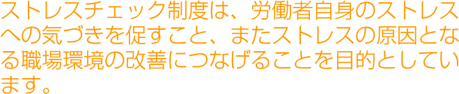 ストレスチェック制度は、労働者自身のストレスへの気づきを促すこと、またストレスの原因となる職場環境の改善につなげることを目的としています。